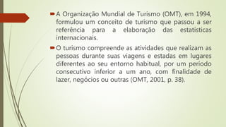 A Organização Mundial de Turismo (OMT), em 1994,
formulou um conceito de turismo que passou a ser
referência para a elaboração das estatísticas
internacionais.
O turismo compreende as atividades que realizam as
pessoas durante suas viagens e estadas em lugares
diferentes ao seu entorno habitual, por um período
consecutivo inferior a um ano, com finalidade de
lazer, negócios ou outras (OMT, 2001, p. 38).
 