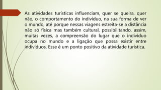 As atividades turísticas influenciam, quer se queira, quer
não, o comportamento do indivíduo, na sua forma de ver
o mundo, até porque nessas viagens estreita-se a distância
não só física mas também cultural, possibilitando, assim,
muitas vezes, a compreensão do lugar que o indivíduo
ocupa no mundo e a ligação que possa existir entre
indivíduos. Esse é um ponto positivo da atividade turística.
 