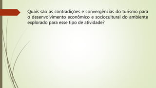 Quais são as contradições e convergências do turismo para
o desenvolvimento econômico e sociocultural do ambiente
explorado para esse tipo de atividade?
 