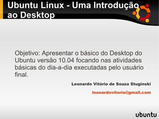 Ubuntu Linux - Uma Introdução
ao Desktop



 Objetivo: Apresentar o básico do Desktop do
 Ubuntu versão 10.04 focando nas atividades
 básicas do dia-a-dia executadas pelo usuário
 final.
                    Leonardo Vitório de Souza Stuginski

                             leonardovitorio@gmail.com
 