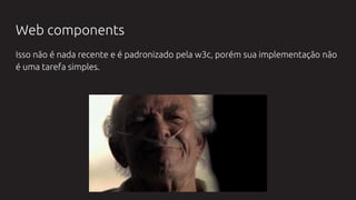Web components
Isso não é nada recente e é padronizado pela w3c, porém sua implementação não
é uma tarefa simples.
 