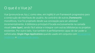 O que é o Vue js?
Vue (pronuncia-se /vjuː/, como view, em inglês) é um framework progressivo para
a construção de interfaces de usuário. Ao contrário de outros frameworks
monolíticos, Vue foi projetado desde sua concepção para ser adotável
incrementalmente. A biblioteca principal é focada exclusivamente na camada
visual (view layer), sendo fácil adotar e integrar com outras bibliotecas ou projetos
existentes. Por outro lado, Vue também é perfeitamente capaz de dar poder a
sofisticadas Single-Page Applications quando usado em conjunto com ferramentas
modernas e bibliotecas de apoio.
 