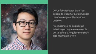 O Vue foi criado por Evan You
depois de trabalhar para o Google
usando o AngularJS em vários
projetos.
"Eu imaginei, e se eu pudesse
extrair a parte que eu realmente
gostei sobre o Angular e construir
algo realmente leve"?
 
