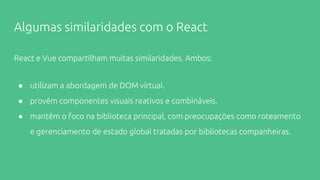Algumas similaridades com o React
React e Vue compartilham muitas similaridades. Ambos:
● utilizam a abordagem de DOM virtual.
● provêm componentes visuais reativos e combináveis.
● mantêm o foco na biblioteca principal, com preocupações como roteamento
e gerenciamento de estado global tratadas por bibliotecas companheiras.
 