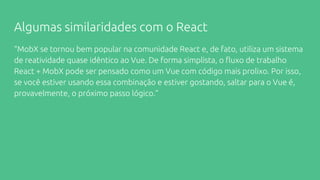 Algumas similaridades com o React
“MobX se tornou bem popular na comunidade React e, de fato, utiliza um sistema
de reatividade quase idêntico ao Vue. De forma simplista, o fluxo de trabalho
React + MobX pode ser pensado como um Vue com código mais prolixo. Por isso,
se você estiver usando essa combinação e estiver gostando, saltar para o Vue é,
provavelmente, o próximo passo lógico.”
 