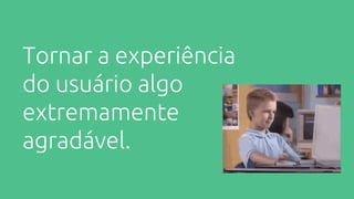 Tornar a experiência
do usuário algo
extremamente
agradável.
 
