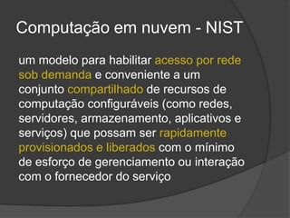 Computação em nuvem - NIST
um modelo para habilitar acesso por rede
sob demanda e conveniente a um
conjunto compartilhado de recursos de
computação configuráveis (como redes,
servidores, armazenamento, aplicativos e
serviços) que possam ser rapidamente
provisionados e liberados com o mínimo
de esforço de gerenciamento ou interação
com o fornecedor do serviço
 