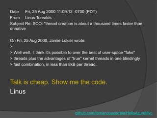 Date    Fri, 25 Aug 2000 11:09:12 -0700 (PDT)
From Linus Torvalds
Subject Re: SCO: "thread creation is about a thousand times faster than
onnative

On Fri, 25 Aug 2000, Jamie Lokier wrote:
>
> Well well. I think it's possible to over the best of user-space "fake"
> threads plus the advantages of "true" kernel threads in one blindingly
> fast combination, in less than 8kB per thread.



Talk is cheap. Show me the code.
Linus


                                    github.com/fernandoacorreia/HelloAzureMvc
 