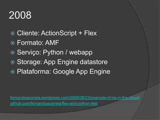2008
 Cliente: ActionScript + Flex
 Formato: AMF
 Serviço: Python / webapp
 Storage: App Engine datastore
 Plataforma: Google App Engine



fernandoacorreia.wordpress.com/2008/08/23/example-of-ria-in-the-cloud/
github.com/fernandoacorreia/flex-and-python-test
 