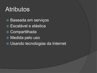 Atributos
 Baseada em serviços
 Escalável e elástica
 Compartilhada
 Medida pelo uso
 Usando tecnologias da Internet
 