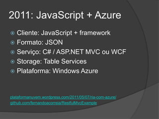 2011: JavaScript + Azure
 Cliente: JavaScript + framework
 Formato: JSON
 Serviço: C# / ASP.NET MVC ou WCF
 Storage: Table Services
 Plataforma: Windows Azure



plataformanuvem.wordpress.com/2011/05/07/ria-com-azure/
github.com/fernandoacorreia/RestfulMvcExample
 