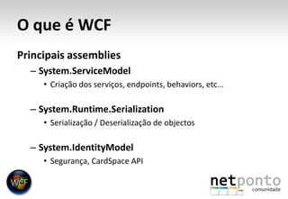 O que é WCFPrincipais assembliesSystem.ServiceModelCriação dos serviços, endpoints, behaviors, etc...System.Runtime.SerializationSerialização / Deserialização de objectosSystem.IdentityModelSegurança, CardSpace API