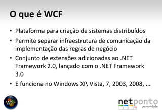 O que é WCFPlataforma para criação de sistemas distribuídosPermite separar infraestrutura de comunicação da implementação das regras de negócioConjunto de extensões adicionadas ao .NET Framework 2.0, lançado com o .NET Framework 3.0E funciona no Windows XP, Vista, 7, 2003, 2008, ...