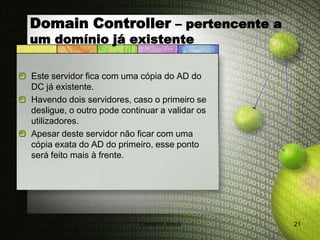 Domain Controller – pertencente a
um domínio já existente

Este servidor fica com uma cópia do AD do
DC já existente.
Havendo dois servidores, caso o primeiro se
desligue, o outro pode continuar a validar os
utilizadores.
Apesar deste servidor não ficar com uma
cópia exata do AD do primeiro, esse ponto
será feito mais à frente.




                           Cristiana Jesus      21
 
