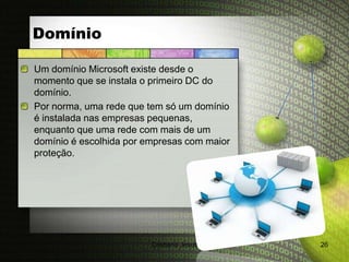 Domínio

Um domínio Microsoft existe desde o
momento que se instala o primeiro DC do
domínio.
Por norma, uma rede que tem só um domínio
é instalada nas empresas pequenas,
enquanto que uma rede com mais de um
domínio é escolhida por empresas com maior
proteção.




                         Cristiana Jesus     26
 