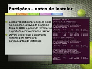 Partições – antes de instalar


É possível particionar um disco antes
da instalação, através do programa
fdisk do DOS, e podendo formatar-se
as partições como comando format.
Deverá decidir qual o sistema de
ficheiros para formatar a
partição, antes da instalação.




                          Cristiana Jesus   43
 