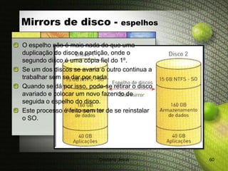 Mirrors de disco -                   espelhos

O espelho não é mais nada do que uma
duplicação do disco e partição, onde o
segundo disco é uma cópia fiel do 1º.
Se um dos discos se avaria o outro continua a
trabalhar sem se dar por nada.
Quando se dá por isso, pode-se retirar o disco
avariado e colocar um novo fazendo de
seguida o espelho do disco.
Este processo é feito sem ter de se reinstalar
o SO.




                           Cristiana Jesus       60
 