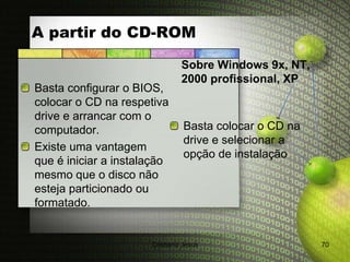 A partir do CD-ROM
                               Sobre Windows 9x, NT,
                               2000 profissional, XP
Basta configurar o BIOS,
colocar o CD na respetiva
drive e arrancar com o
computador.                     Basta colocar o CD na
                                drive e selecionar a
Existe uma vantagem
                                opção de instalação
que é iniciar a instalação
mesmo que o disco não
esteja particionado ou
formatado.


                      Cristiana Jesus                   70
 
