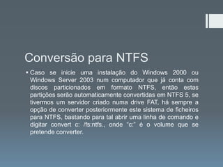 Conversão para NTFS
 Caso se inicie uma instalação do Windows 2000 ou
  Windows Server 2003 num computador que já conta com
  discos particionados em formato NTFS, então estas
  partições serão automaticamente convertidas em NTFS 5, se
  tivermos um servidor criado numa drive FAT, há sempre a
  opção de converter posteriormente este sistema de ficheiros
  para NTFS, bastando para tal abrir uma linha de comando e
  digitar convert c: /fs:ntfs., onde “c:” é o volume que se
  pretende converter.
 