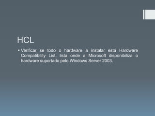 HCL
 Verificar se todo o hardware a instalar está Hardware
  Compatibility List, lista onde a Microsoft disponibiliza o
  hardware suportado pelo Windows Server 2003.
 
