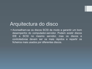 Arquitectura do disco
 Aconselham-se os discos SCSI de modo a garantir um bom
  desempenho do computador-servidor. Podem existir discos
  IDE e SCSI no mesmo servidor, mas os discos e
  controladoras devem ser os mais rápidos e repartir os
  ficheiros mais usados por diferentes discos.
 