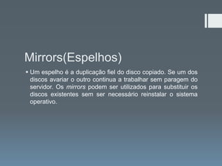 Mirrors(Espelhos)
 Um espelho é a duplicação fiel do disco copiado. Se um dos
  discos avariar o outro continua a trabalhar sem paragem do
  servidor. Os mirrors podem ser utilizados para substituir os
  discos existentes sem ser necessário reinstalar o sistema
  operativo.
 