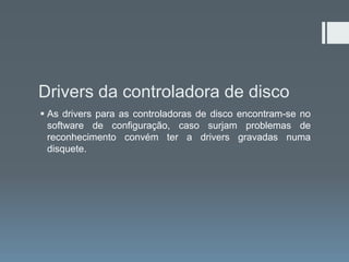 Drivers da controladora de disco
 As drivers para as controladoras de disco encontram-se no
  software de configuração, caso surjam problemas de
  reconhecimento convém ter a drivers gravadas numa
  disquete.
 