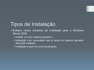 Tipos de Instalação
 Existem várias maneiras de instalação para o Windows
  Server 2003.
   Instalar um novo sistema operativo;
   Instalação num computador que já tenha um sistema operativo
    Microsoft instalado;
   Instalação a partir de uma actualização.
 