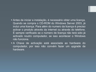  Antes de iniciar a instalação, é necessário obter uma licença.
  Quando se compra o CD-ROM do Windows Server 2003, já
  inclui uma licença. Para além do numero da licença é preciso
  activar o produto através da internet ou através do telefone.
  É sempre verificado se o número de licença não terá sido já
  activado noutro computador, se isso acontecer o Windows
  não funciona.
 A Chave de activação está associada ao hardware do
  computador, por isso não convém fazer um upgrade de
  hardware.
 