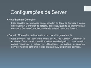 Configurações de Server
 Novo Domain Controller
   Este servidor irá funcionar como servidor de topo da floresta e como
    único Domain Controller da floresta, dado que, quando se promove este
    servidor a Domain Controller, ainda não existirá nenhuma floresta.


 Domain Controller pertencente a um domínio já existente
   Este servidor fica com uma cópia do AD do Domain Controller já
    existente. Se o primeiro servidor estiver em desligado, o novo servidor
    poderá continuar a validar os utilizadores. Na prática, o segundo
    servidor não fica com uma réplica exacta do AD do primeiro servidor.
 