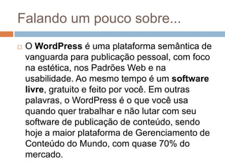 Falando um pouco sobre...
 O WordPress é uma plataforma semântica de
vanguarda para publicação pessoal, com foco
na estética, nos Padrões Web e na
usabilidade. Ao mesmo tempo é um software
livre, gratuito e feito por você. Em outras
palavras, o WordPress é o que você usa
quando quer trabalhar e não lutar com seu
software de publicação de conteúdo, sendo
hoje a maior plataforma de Gerenciamento de
Conteúdo do Mundo, com quase 70% do
mercado.
 