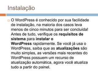 Instalação
 O WordPress é conhecido por sua facilidade
de instalação, na maioria dos casos leva
menos de cinco minutos para ser concluída!
Antes de tudo, verifique os requisitos de
sistema para instalar o
WordPress rapidamente. Se você já usa o
WordPress, saiba que as atualizações são
muito simples, as versões mais recentes do
WordPress possuem um recurso de
atualização automática, agora você atualiza
tudo a partir do painel.
 