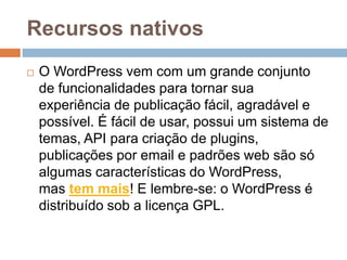 Recursos nativos
 O WordPress vem com um grande conjunto
de funcionalidades para tornar sua
experiência de publicação fácil, agradável e
possível. É fácil de usar, possui um sistema de
temas, API para criação de plugins,
publicações por email e padrões web são só
algumas características do WordPress,
mas tem mais! E lembre-se: o WordPress é
distribuído sob a licença GPL.
 