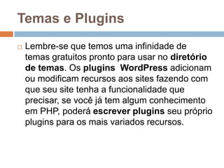 Temas e Plugins
 Lembre-se que temos uma infinidade de
temas gratuitos pronto para usar no diretório
de temas. Os plugins WordPress adicionam
ou modificam recursos aos sites fazendo com
que seu site tenha a funcionalidade que
precisar, se você já tem algum conhecimento
em PHP, poderá escrever plugins seu próprio
plugins para os mais variados recursos.
 