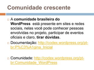 Comunidade crescente
 A comunidade brasileira do
WordPress está presente em sites e redes
sociais, nelas você pode conhecer pessoas
envolvidas no projeto, participar de eventos
oficiais e claro, tirar dúvidas.
 Documentação: http://codex.wordpress.org/pt-
br:P%C3%A1gina_Inicial
 Comunidade: http://codex.wordpress.org/pt-
br:Comunidade_WordPress
 