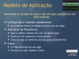 Games
                                                                    Starter Kits            Code           Content            Comps




Modelo de Aplicação
                                                        Extended
                                                        Framework         Application Model                     Content Pipeline




                                                        Core
                                                        Framework   Graphics        Audio          Input         Math          Storage




                                                        Platform     Direct3D               XACT           XINPUT            XContent




Mantenha-se focado no jogo e não em qual plataforma ele
                      está rodando
  Configurado e rodando rapidamente
     As primeiras linhas de código já serão para seu jogo.
  Abstração de Plataforma
     Qual a melhor maneira de criar um game loop?
     Como eu crio e gerencio minha janela?
     Como eu sigo as melhores práticas para a plataforma?
  Game
     É o tipo principal de seu jogo
     Eventos de Load, Update e Draw
 