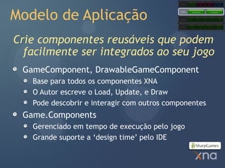 Games
                                                        Starter Kits            Code           Content            Comps




Modelo de Aplicação
                                            Extended
                                            Framework         Application Model                     Content Pipeline




                                            Core
                                            Framework   Graphics        Audio          Input         Math          Storage




                                            Platform     Direct3D               XACT           XINPUT            XContent




Crie componentes reusáveis que podem
  facilmente ser integrados ao seu jogo
 GameComponent, DrawableGameComponent
   Base para todos os componentes XNA
   O Autor escreve o Load, Update, e Draw
   Pode descobrir e interagir com outros componentes
 Game.Components
   Gerenciado em tempo de execução pelo jogo
   Grande suporte a ‘design time’ pelo IDE
 