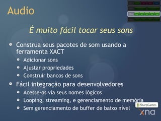 Games
                                                       Starter Kits            Code           Content            Comps




Audio
                                           Extended
                                           Framework         Application Model                     Content Pipeline




                                           Core
                                           Framework   Graphics        Audio          Input         Math          Storage




                                           Platform     Direct3D               XACT           XINPUT            XContent




     É muito fácil tocar seus sons
 Construa seus pacotes de som usando a
 ferramenta XACT
   Adicionar sons
   Ajustar propriedades
   Construir bancos de sons
 Fácil integração para desenvolvedores
   Acesse-os via seus nomes lógicos
   Looping, streaming, e gerenciamento de memória
   Sem gerenciamento de buffer de baixo nível
 