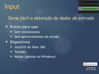 Games
                                                Starter Kits            Code           Content            Comps




Input
                                    Extended
                                    Framework         Application Model                     Content Pipeline




                                    Core
                                    Framework   Graphics        Audio          Input         Math          Storage




                                    Platform     Direct3D               XACT           XINPUT            XContent




 Torna fácil a obtenção de dados de entrada
  Pronto para usar
    Sem inicialização
    Sem gerenciamento de estado
  Dispositivos
    Joystick do Xbox 360
    Teclado
    Mouse (apenas no Windows)
 