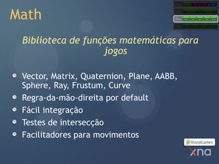 Games
                                                    Starter Kits            Code           Content            Comps




Math
                                        Extended
                                        Framework         Application Model                     Content Pipeline




                                        Core
                                        Framework   Graphics        Audio          Input         Math          Storage




                                        Platform     Direct3D               XACT           XINPUT            XContent




 Biblioteca de funções matemáticas para
                   jogos

 Vector, Matrix, Quaternion, Plane, AABB,
 Sphere, Ray, Frustum, Curve
 Regra-da-mão-direita por default
 Fácil integração
 Testes de intersecção
 Facilitadores para movimentos
 