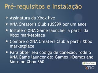 Pré-requisitos e Instalação
 Assinatura da Xbox live
 XNA Creator’s Club (US$99 por um ano)
 Instale o XNA Game launcher a partir da
 Xbox marketplace
 Compre o XNA Creaters Club a partir Xbox
 marketplace
 Para obter seu código de conexão, rode o
 XNA Game launcer de: GamesDemos and
 More no Xbox 360
 