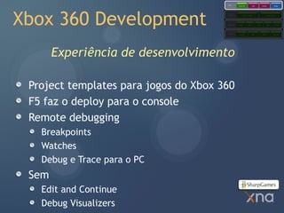 Games
                                                   Starter Kits            Code           Content            Comps




Xbox 360 Development
                                       Extended
                                       Framework         Application Model                     Content Pipeline




                                       Core
                                       Framework   Graphics        Audio          Input         Math          Storage




                                       Platform     Direct3D               XACT           XINPUT           XContent




       Experiência de desenvolvimento

 Project templates para jogos do Xbox 360
 F5 faz o deploy para o console
 Remote debugging
   Breakpoints
   Watches
   Debug e Trace para o PC
 Sem
   Edit and Continue
   Debug Visualizers
 