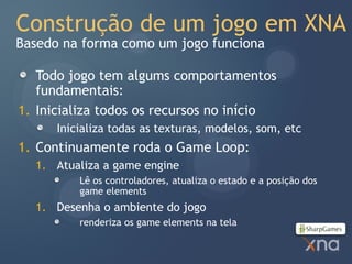 Construção de um jogo em XNA
Basedo na forma como um jogo funciona

   Todo jogo tem algums comportamentos
   fundamentais:
1. Inicializa todos os recursos no início
      Inicializa todas as texturas, modelos, som, etc
1. Continuamente roda o Game Loop:
  1. Atualiza a game engine
          Lê os controladores, atualiza o estado e a posição dos
          game elements
  1. Desenha o ambiente do jogo
          renderiza os game elements na tela
 