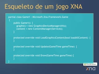 Esqueleto de um jogo XNA
 partial class Game1 : Microsoft.Xna.Framework.Game
  {
      public Game1() {
         graphics = new GraphicsDeviceManager(this);
         content = new ContentManager(Services);
      }

     protected override void LoadGraphicsContent(bool loadAllContent) {
     }

     protected override void Update(GameTime gameTime) {
     }

     protected override void Draw(GameTime gameTime) {
     }
 }
 