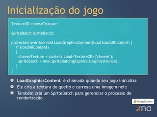 Inicialização do jogo
Texture2D cheeseTexture;

SpriteBatch spriteBatch;

protected override void LoadGraphicsContent(bool loadAllContent) {
  if (loadAllContent)
  {
    cheeseTexture = content.Load<Texture2D>("cheese");
    spriteBatch = new SpriteBatch(graphics.GraphicsDevice);
  }
}

   LoadGraphicsContent é chamada quando seu jogo inicializa
   Ele cria a textura do queijo e carrega uma imagem nele
   Também cria um SpriteBatch para gerenciar o processo de
   renderização
 