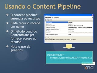 Usando o Content Pipeline
  O content pipeline
  gerencia os recursos
  Cada recurso recebe
  um nome
  O método Load do
  ContentManager
  fornece acesso ao
  recurso
  Note o uso de
  generics
                         cheeseTexture =
                            content.Load<Texture2D>(“rockrain");
 