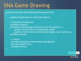 XNA Game Drawing
protected override void Draw(GameTime gameTime)
{
    graphics.GraphicsDevice.Clear(Color.Black);

    // Desenha o Background
    spriteBatch.Begin();
    spriteBatch.Draw(backgroundTexture,new Rectangle(0, 0,
          graphics.GraphicsDevice.DisplayMode.Width,
         graphics.GraphicsDevice.DisplayMode.Height),Color.LightGray);
    spriteBatch.End();

    // sprites
    spriteBatch.Begin(SpriteBlendMode.AlphaBlend);
    base.Draw(gameTime);
    spriteBatch.End();
}
 