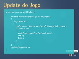 Update do Jogo
protected override void Update()
{
      foreach (GameComponent gc in Components)
      {
         if (gc is Meteor)
         {
             hasColision = ((Meteor)gc).CheckCollision(shipRectangle);
             if (hasColision)
             {
                 audioComponent.PlayCue("explosion");
                 Start();
                 break;
             }
         }
      }
      UpdateComponents();
}
 