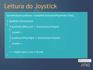 Leitura do Joystick
GamePadState padState = GamePad.GetState(PlayerIndex.One);

if (padState.IsConnected)
{
    if (padState.DPad.Left == ButtonState.Pressed)
    {
        breadX--;
    }
    if (padState.DPad.Right == ButtonState.Pressed)
    {
        breadX++;
    }

    /// repetir para o eixo Y do pão
}
 