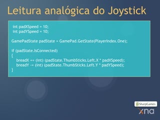Leitura analógica do Joystick
 int padXSpeed = 10;
 int padYSpeed = 10;

GamePadState padState = GamePad.GetState(PlayerIndex.One);

if (padState.IsConnected)
{
    breadX += (int) (padState.ThumbSticks.Left.X * padXSpeed);
    breadY -= (int) (padState.ThumbSticks.Left.Y * padYSpeed);
}
 